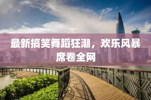 最新搞笑舞蹈狂潮，欢乐风暴席卷全网
