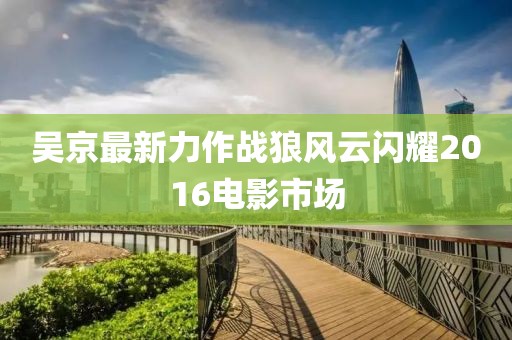 吴京最新力作战狼风云闪耀2016电影市场