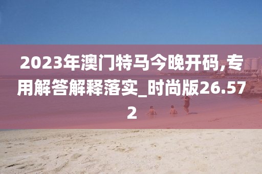 2023年澳门特马今晚开码,专用解答解释落实_时尚版26.572