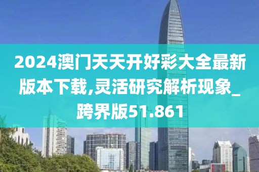 2024澳门天天开好彩大全最新版本下载,灵活研究解析现象_跨界版51.861