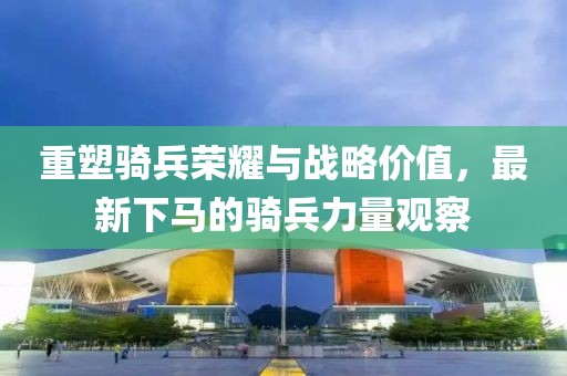 重塑骑兵荣耀与战略价值，最新下马的骑兵力量观察
