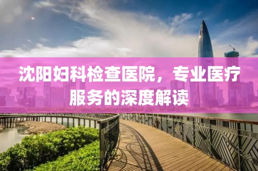 沈阳妇科检查医院，专业医疗服务的深度解读