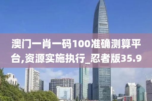 澳门一肖一码100准确测算平台,资源实施执行_忍者版35.9