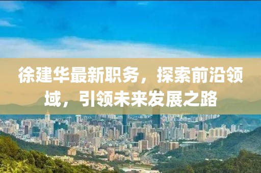 徐建华最新职务，探索前沿领域，引领未来发展之路