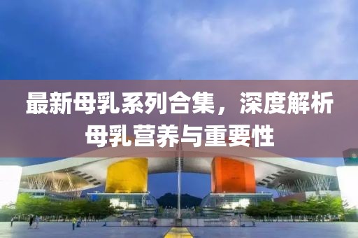 最新母乳系列合集，深度解析母乳营养与重要性