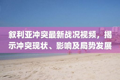 叙利亚冲突最新战况视频，揭示冲突现状、影响及局势发展