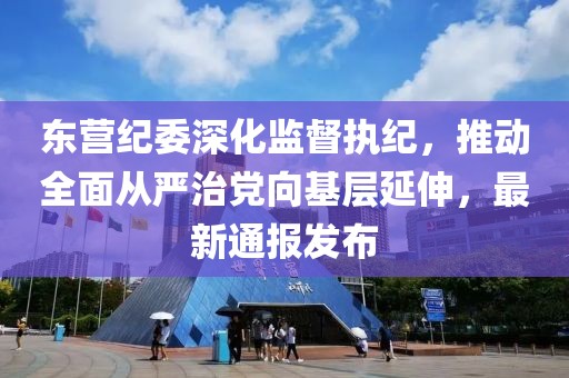 东营纪委深化监督执纪，推动全面从严治党向基层延伸，最新通报发布