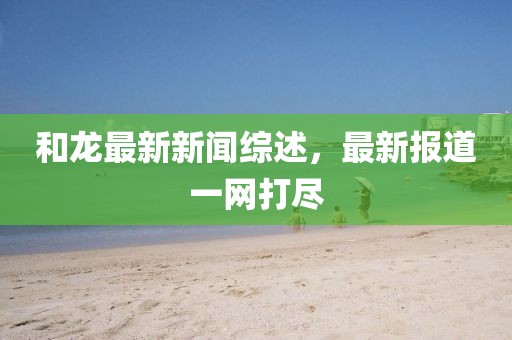 和龙最新新闻综述，最新报道一网打尽