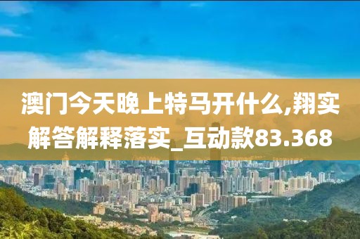 澳门今天晚上特马开什么,翔实解答解释落实_互动款83.368