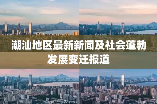 潮汕地区最新新闻及社会蓬勃发展变迁报道
