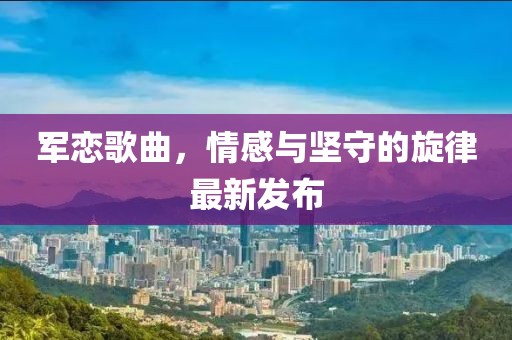 军恋歌曲，情感与坚守的旋律最新发布