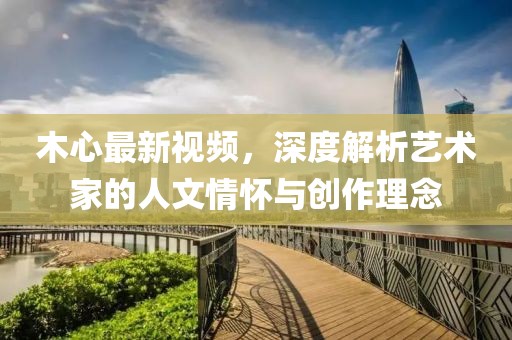 木心最新视频，深度解析艺术家的人文情怀与创作理念