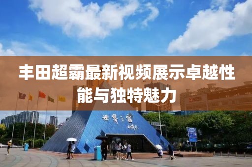 丰田超霸最新视频展示卓越性能与独特魅力
