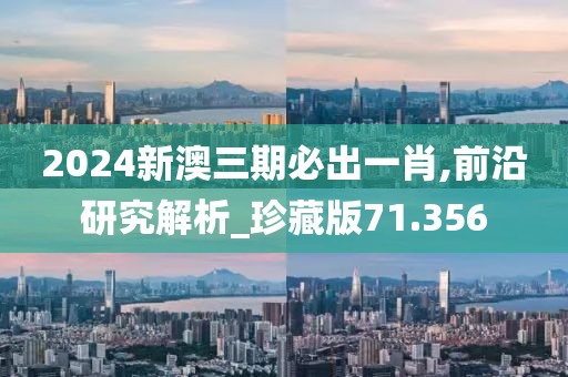 2024新澳三期必出一肖,前沿研究解析_珍藏版71.356