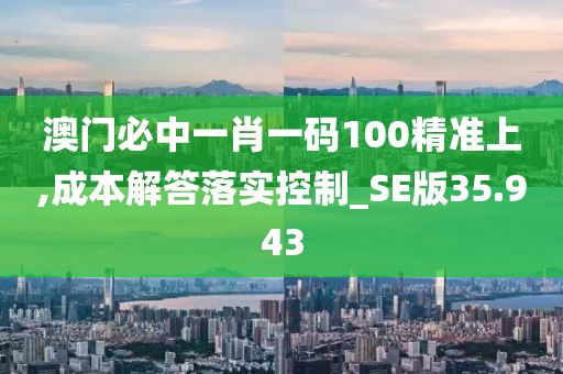 澳门必中一肖一码100精准上,成本解答落实控制_SE版35.943