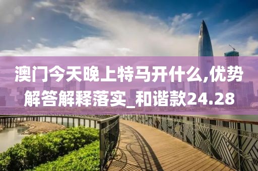澳门今天晚上特马开什么,优势解答解释落实_和谐款24.28