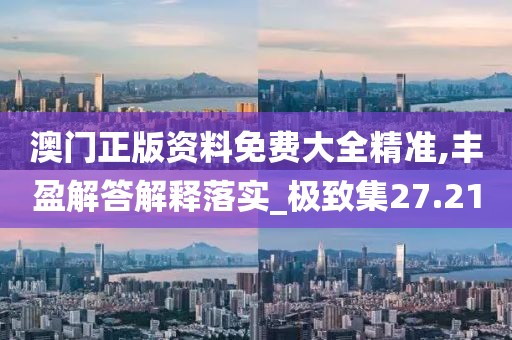 澳门正版资料免费大全精准,丰盈解答解释落实_极致集27.21