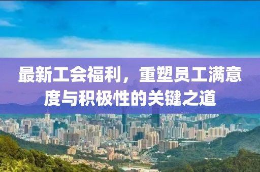 最新工会福利，重塑员工满意度与积极性的关键之道