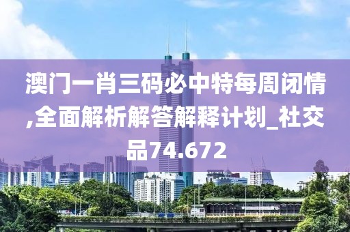 澳门一肖三码必中特每周闭情,全面解析解答解释计划_社交品74.672