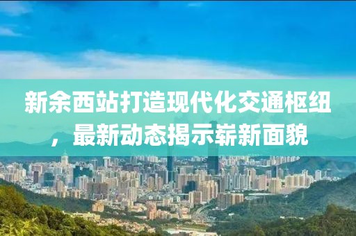 新余西站打造现代化交通枢纽，最新动态揭示崭新面貌