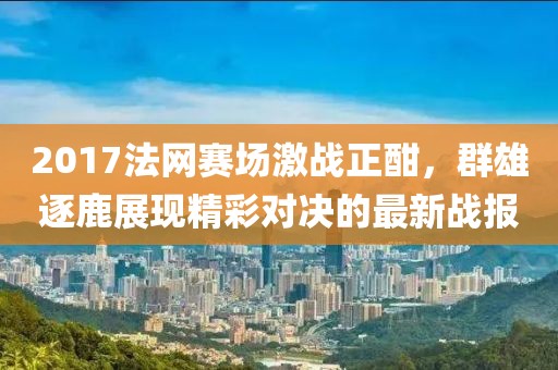 2017法网赛场激战正酣，群雄逐鹿展现精彩对决的最新战报