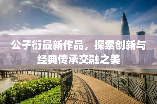 公子衍最新作品，探索创新与经典传承交融之美