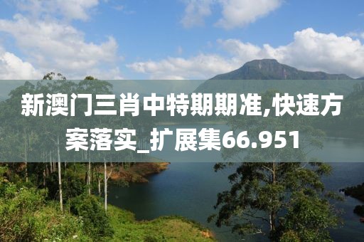 新澳门三肖中特期期准,快速方案落实_扩展集66.951