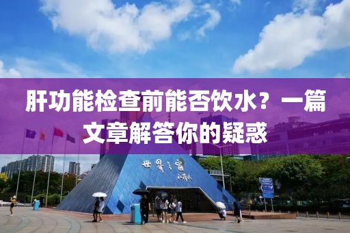 肝功能检查前能否饮水？一篇文章解答你的疑惑