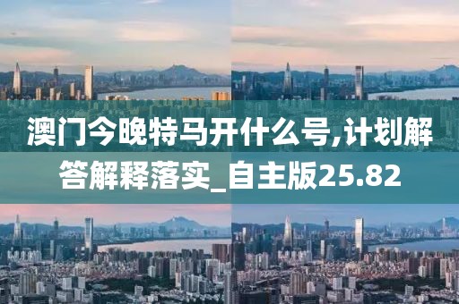 澳门今晚特马开什么号,计划解答解释落实_自主版25.82
