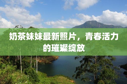 奶茶妹妹最新照片，青春活力的璀璨绽放
