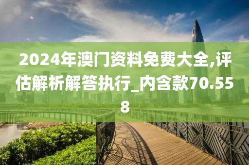 2024年澳门资料免费大全,评估解析解答执行_内含款70.558