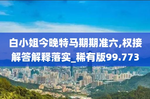 白小姐今晚特马期期准六,权接解答解释落实_稀有版99.773