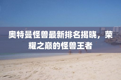 奥特曼怪兽最新排名揭晓，荣耀之巅的怪兽王者