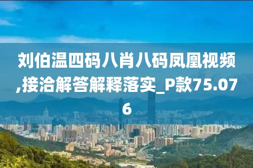 刘伯温四码八肖八码凤凰视频,接洽解答解释落实_P款75.076