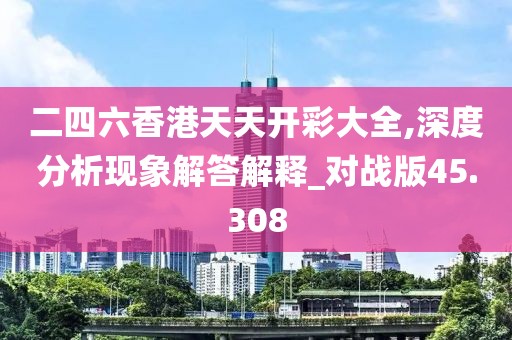 二四六香港天天开彩大全,深度分析现象解答解释_对战版45.308