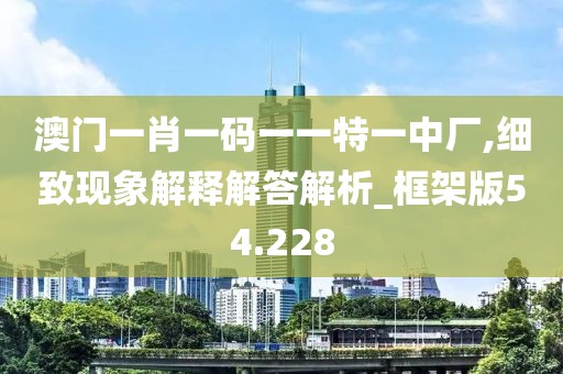 澳门一肖一码一一特一中厂,细致现象解释解答解析_框架版54.228