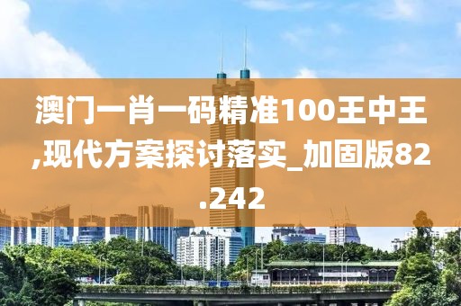 澳门一肖一码精准100王中王,现代方案探讨落实_加固版82.242