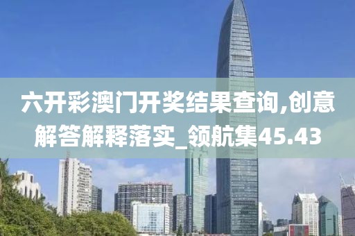 六开彩澳门开奖结果查询,创意解答解释落实_领航集45.43