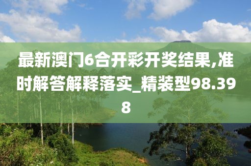最新澳门6合开彩开奖结果,准时解答解释落实_精装型98.398