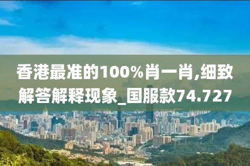 香港最准的100%肖一肖,细致解答解释现象_国服款74.727