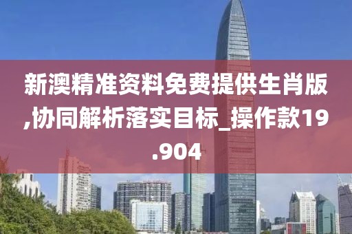 新澳精准资料免费提供生肖版,协同解析落实目标_操作款19.904