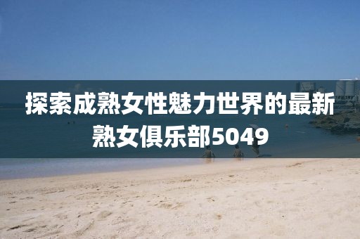 探索成熟女性魅力世界的最新熟女俱乐部5049