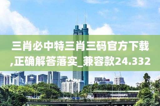 三肖必中特三肖三码官方下载,正确解答落实_兼容款24.332