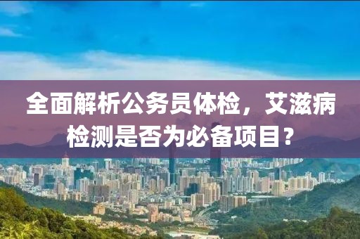 全面解析公务员体检，艾滋病检测是否为必备项目？