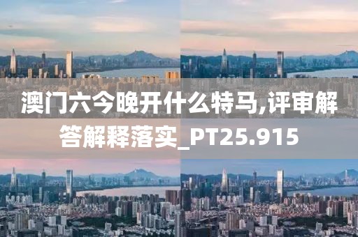 澳门六今晚开什么特马,评审解答解释落实_PT25.915