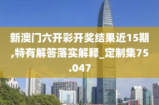 新澳门六开彩开奖结果近15期,特有解答落实解释_定制集75.047