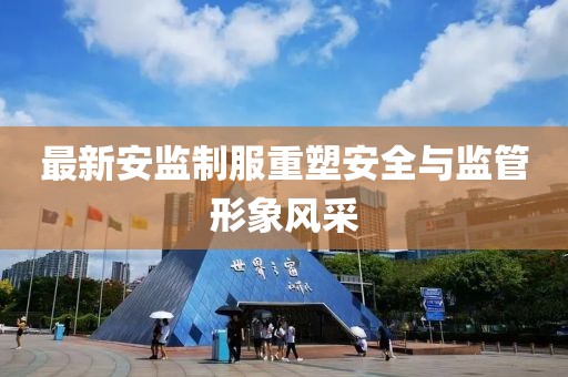 最新安监制服重塑安全与监管形象风采