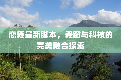 恋舞最新脚本，舞蹈与科技的完美融合探索