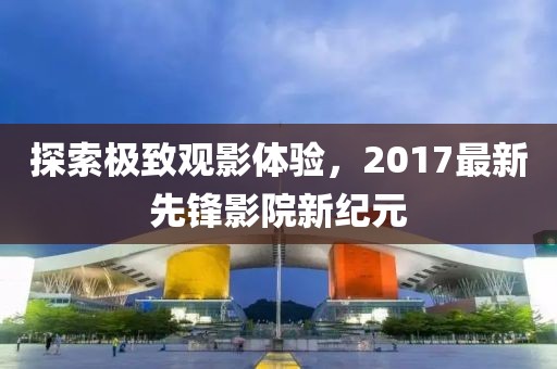 探索极致观影体验，2017最新先锋影院新纪元