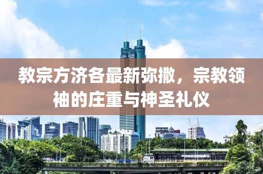 教宗方济各最新弥撒，宗教领袖的庄重与神圣礼仪